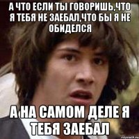 а что если ты говоришь,что я тебя не заебал,что бы я не обиделся а на самом деле я тебя заебал