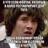 а что если фонтан, который в аллее реставрируют для того, чтобы вдвшники города собрались там и сломали его к черту?