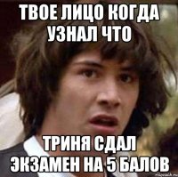 твое лицо когда узнал что триня сдал экзамен на 5 балов