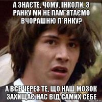 а знаєте, чому, інколи, з ранку ми не пам*ятаємо вчорашню п*янку? а все через те, що наш мозок захищає нас від самих себе