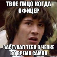 твое лицо когда офицер застукал тебя в чепке во время сампо