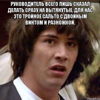 руководитель всего лишь сказал делать сразу на вытянутые, для нас это тройное сальто с двойным винтом и разножкой. 