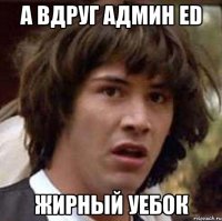 а вдруг админ ed жирный уебок