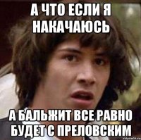 а что если я накачаюсь а бальжит все равно будет с преловским