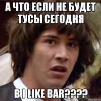 а что если не будет тусы сегодня в i like bar???