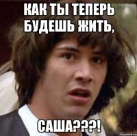 как ты теперь будешь жить, саша???!