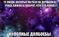 те люди, которые ни разу не держали в руках айфон и говорят, что это хуйня ну полные долбоебы