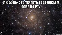 любовь- это терпеть ее волосы у себя во рту 