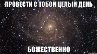 провести с тобой целый день божественно