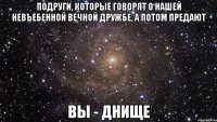 подруги, которые говорят о нашей невъебенной вечной дружбе, а потом предают вы - днище