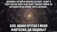 девушки, которые вкусно готовят, ходят в спортзал,не курят и не пьют, читают книги, не фоткаются на iphone через зеркало... бля, какая крутая у меня фантазия, да пацаны?