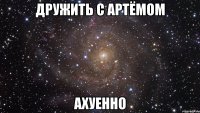 дружить с артёмом ахуенно