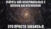 угарать как ненормальные с алёной василенковой это просто заебись;d