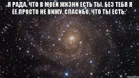 я рада, что в моей жизни есть ты. без тебя я ее просто не вижу. спасибо, что ты есть:* 