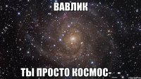вавлик ты просто космос-_-