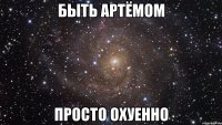 быть артёмом просто охуенно