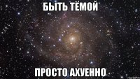 быть тёмой просто ахуенно