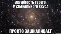 ахуенность твоего музыкального вкуса просто зашкаливает