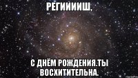 регииииш, с днём рождения.ты восхитительна.