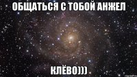 общаться с тобой анжел клёво)))