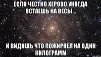 если честно херово укогда встаешь на весы... и видишь что пожирнел на один килограмм