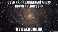 свежий, прохладный арбуз после тренировки ну вы поняли