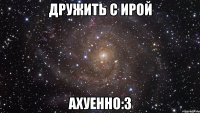 дружить с ирой ахуенно:3