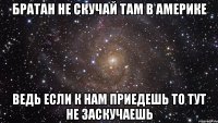 братан не скучай там в америке ведь если к нам приедешь то тут не заскучаешь