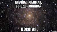 анечка любимая, выздоравливай дорогая