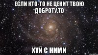 если кто-то не ценит твою доброту,то хуй с ними