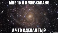 мне 15 и я уже хапаю! а что сделал ты?