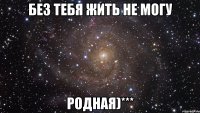 без тебя жить не могу родная)***