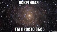 искренная ты просто збс