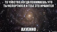 то чувство,когда понимаешь,что ты испортился и тебе это нравится ахуенно