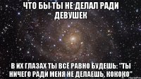 что бы ты не делал ради девушек в их глазах ты всё равно будешь: "ты ничего ради меня не делаешь, кококо"