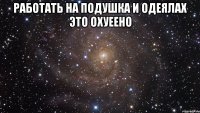 работать на подушка и одеялах это охуеено 