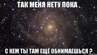 так меня нету пока , с кем ты там ещё обнимаешься ?