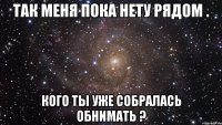 так меня пока нету рядом . кого ты уже собралась обнимать ?