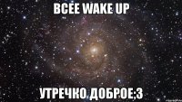 всее wake up утречко доброе;3