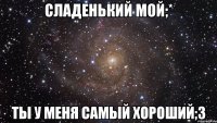 сладенький мой;* ты у меня самый хороший;3