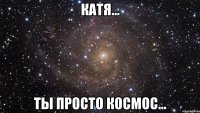 катя... ты просто космос...