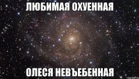 любимая охуенная олеся невъебенная