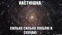 настюшка:* сильно сильно люблю и скучаю:*