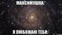 максимушка:* я любожаю тебя:*