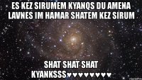 es kez sirumem kyanqs du amena lavnes im hamar shatem kez sirum shat shat shat kyanksss♥♥♥♥♥♥♥♥