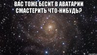 вас тоже бесит в аватарии смастерить что-нибудь? 