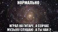 нормально , играл на гитаре , а сейчас музыку слушаю , а ты как ?