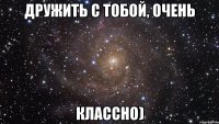 дружить с тобой, очень классно)