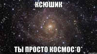 ксюшик ты просто космос*о*