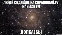 люди сидящие на спрашивай.ру или ask.fm долбаебы